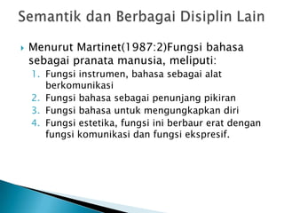   Menurut Martinet(1987:2)Fungsi bahasa
    sebagai pranata manusia, meliputi:
    1. Fungsi instrumen, bahasa sebagai alat
       berkomunikasi
    2. Fungsi bahasa sebagai penunjang pikiran
    3. Fungsi bahasa untuk mengungkapkan diri
    4. Fungsi estetika, fungsi ini berbaur erat dengan
       fungsi komunikasi dan fungsi ekspresif.
 