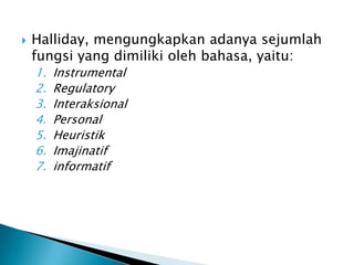    Halliday, mengungkapkan adanya sejumlah
    fungsi yang dimiliki oleh bahasa, yaitu:
    1.   Instrumental
    2.   Regulatory
    3.   Interaksional
    4.   Personal
    5.   Heuristik
    6.   Imajinatif
    7.   informatif
 