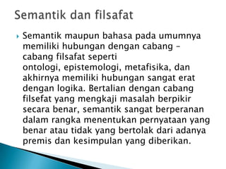    Semantik maupun bahasa pada umumnya
    memiliki hubungan dengan cabang –
    cabang filsafat seperti
    ontologi, epistemologi, metafisika, dan
    akhirnya memiliki hubungan sangat erat
    dengan logika. Bertalian dengan cabang
    filsefat yang mengkaji masalah berpikir
    secara benar, semantik sangat berperanan
    dalam rangka menentukan pernyataan yang
    benar atau tidak yang bertolak dari adanya
    premis dan kesimpulan yang diberikan.
 
