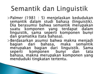 >Palmer (1981 : 5) menjelaskan kedudukan
 semantik dalam studi bahasa (linguistik).
 Dia berasumsi bahwa semantik merupakan
 suatu komponen yang terdapat dalam
 linguistik, sama seperti komponen bunyi
 dan gramatika (tata bahasa).
>Berdasarkan asumsi bahwa makna menjadi
 bagian dari bahasa, maka semantik
 merupakan bagian dari linguistik. Sama
 seperti    komponen    bunyi  dan   tata
 bahasa, makna merupakan komponen yang
 menduduki tingkatan tertentu.
 