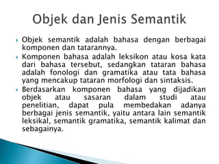    Objek semantik adalah bahasa dengan berbagai
    komponen dan tatarannya.
   Komponen bahasa adalah leksikon atau kosa kata
    dari bahasa tersebut, sedangkan tataran bahasa
    adalah fonologi dan gramatika atau tata bahasa
    yang mencakup tataran morfologi dan sintaksis.
   Berdasarkan komponen bahasa yang dijadikan
    objek     atau    sasaran    dalam     studi   atau
    penelitian, dapat pula membedakan adanya
    berbagai jenis semantik, yaitu antara lain semantik
    leksikal, semantik gramatika, semantik kalimat dan
    sebagainya.
 