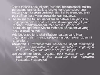Aspek makna nada ini berhubungan dengan aspek makna
perasaan, karena jika kita jengkel terhadap seseorang
maka sikap kita akan berlainan dan hal itu mempengaruhi
pula pilihan kata yang sesuai dengan nadanya.
 Aspek makna tujuan menekankan bahwa apa yang kita
ungkapkan dalam bentuk tuturan itu mengandung tujuan
tertentu, misalnya dengan mengatakan penipu kau
bertujuan agar mitra wicara merubah kelakuannya yang
tidak diinginkan tadi.
Ada beberapa jenis sifat-sifat pernyataan yang bisa
digunakan dalam mengungkapkan aspek makna tujuan ini,
antara lain:
#deklaratif > Pemeliharaan kesehatan dapat menunjang
program pemerintah di dalam memelihara lingkungan
dan meningkatkan taraf kehidupan bangsa
#persuasif/membujuk> Dengan pola makan empat sehat
lima sempurna di tiap kampung akan menjamin
kesehatan masyarakat
 