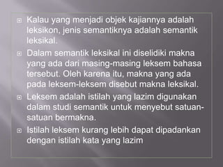  Kalau yang menjadi objek kajiannya adalah
leksikon, jenis semantiknya adalah semantik
leksikal.
 Dalam semantik leksikal ini diselidiki makna
yang ada dari masing-masing leksem bahasa
tersebut. Oleh karena itu, makna yang ada
pada leksem-leksem disebut makna leksikal.
 Leksem adalah istilah yang lazim digunakan
dalam studi semantik untuk menyebut satuan-
satuan bermakna.
 Istilah leksem kurang lebih dapat dipadankan
dengan istilah kata yang lazim
 