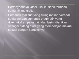Pertanyaannya kasar. Hal itu tidak termasuk
semantik maksud.
 Semantik maksud yang diungkapkan Verhaar
sama dengan semantik pragmatik yang
dikemukakan pakar lain dan lazim diartikan
sebagai bidang studi yang mempelajari makna
sesuai dengan konteksnya.
 