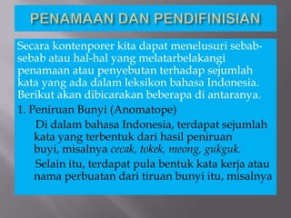 Secara kontenporer kita dapat menelusuri sebab-
sebab atau hal-hal yang melatarbelakangi
penamaan atau penyebutan terhadap sejumlah
kata yang ada dalam leksikon bahasa Indonesia.
Berikut akan dibicarakan beberapa di antaranya.
1. Peniruan Bunyi (Anomatope)
Di dalam bahasa Indonesia, terdapat sejumlah
kata yang terbentuk dari hasil peniruan
buyi, misalnya cecak, tokek, meong, gukguk.
Selain itu, terdapat pula bentuk kata kerja atau
nama perbuatan dari tiruan bunyi itu, misalnya
 