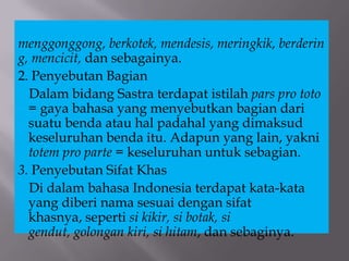 menggonggong, berkotek, mendesis, meringkik, berderin
g, mencicit, dan sebagainya.
2. Penyebutan Bagian
Dalam bidang Sastra terdapat istilah pars pro toto
= gaya bahasa yang menyebutkan bagian dari
suatu benda atau hal padahal yang dimaksud
keseluruhan benda itu. Adapun yang lain, yakni
totem pro parte = keseluruhan untuk sebagian.
3. Penyebutan Sifat Khas
Di dalam bahasa Indonesia terdapat kata-kata
yang diberi nama sesuai dengan sifat
khasnya, seperti si kikir, si botak, si
gendut, golongan kiri, si hitam, dan sebaginya.
 