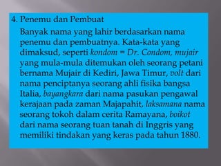 4. Penemu dan Pembuat
Banyak nama yang lahir berdasarkan nama
penemu dan pembuatnya. Kata-kata yang
dimaksud, seperti kondom = Dr. Condom, mujair
yang mula-mula ditemukan oleh seorang petani
bernama Mujair di Kediri, Jawa Timur, volt dari
nama penciptanya seorang ahli fisika bangsa
Italia, bayangkara dari nama pasukan pengawal
kerajaan pada zaman Majapahit, laksamana nama
seorang tokoh dalam cerita Ramayana, boikot
dari nama seorang tuan tanah di Inggris yang
memiliki tindakan yang keras pada tahun 1880.
 