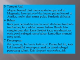 5. Tempat Asal
Magnet berasal dari nama suatu tempat yakni
Magnesia, burung kenari dari nama pulau Kenari di
Aprika, sarden dari nama pulau Sardenia di Italia.
6. Bahan
Kata goni berasal dari nama serat di dalam tumbuh-
tumbuhan, kaca adalah nama bahan. Benda lain
yang terbuat dari kaca disebut kaca, misalnya kaca
mata, perak sebagai nama bahan kemudian muncul
uang perak.
7. Keserupaan
Kaki gunung, kaki meja, kaki kursi. Dalam hal ini, kata
kaki memiliki keserupaan makna yakni sebagai
penopang tubuh. Raja dangdut, raja makan, dsb.
 