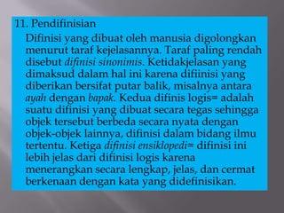 11. Pendifinisian
Difinisi yang dibuat oleh manusia digolongkan
menurut taraf kejelasannya. Taraf paling rendah
disebut difinisi sinonimis. Ketidakjelasan yang
dimaksud dalam hal ini karena difiinisi yang
diberikan bersifat putar balik, misalnya antara
ayah dengan bapak. Kedua difinis logis= adalah
suatu difinisi yang dibuat secara tegas sehingga
objek tersebut berbeda secara nyata dengan
objek-objek lainnya, difinisi dalam bidang ilmu
tertentu. Ketiga difinisi ensiklopedi= difinisi ini
lebih jelas dari difinisi logis karena
menerangkan secara lengkap, jelas, dan cermat
berkenaan dengan kata yang didefinisikan.
 