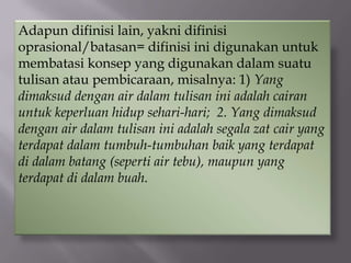 Adapun difinisi lain, yakni difinisi
oprasional/batasan= difinisi ini digunakan untuk
membatasi konsep yang digunakan dalam suatu
tulisan atau pembicaraan, misalnya: 1) Yang
dimaksud dengan air dalam tulisan ini adalah cairan
untuk keperluan hidup sehari-hari; 2. Yang dimaksud
dengan air dalam tulisan ini adalah segala zat cair yang
terdapat dalam tumbuh-tumbuhan baik yang terdapat
di dalam batang (seperti air tebu), maupun yang
terdapat di dalam buah.
 