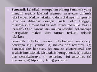  Semantik Leksikal merupakan bidang Semantik yang
meneliti makna leksikal menurut azas-azas dinamis
leksikologi. Makna leksikal dalam diskripsi Linguistik
lazimnya ditandai dengan tanda petik tunggal,
misanya kita mengatakan kata rumah memiliki makna
‘rumah’. Oleh karena itu, makna leksikal sebenarnya
merupakan makna dari satuan terkecil sebuah
leksikon.
Semantik leksikal secara leksikologis mencakup
beberapa segi, yakni: (a) makna dan referensi, (b)
denotasi dan konotasi, (c) analisis ekstensional dan
analisis intensional, (d) analisis komponensi, (e) makna
dan pemakaiannya, (f) senonim, (g) antonim, (h)
homonim, (i) hiponim, dan (j) polisemi.
 