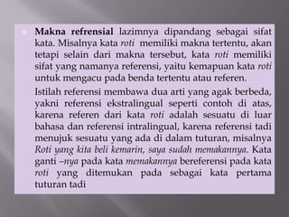  Makna refrensial lazimnya dipandang sebagai sifat
kata. Misalnya kata roti memiliki makna tertentu, akan
tetapi selain dari makna tersebut, kata roti memiliki
sifat yang namanya referensi, yaitu kemapuan kata roti
untuk mengacu pada benda tertentu atau referen.
Istilah referensi membawa dua arti yang agak berbeda,
yakni referensi ekstralingual seperti contoh di atas,
karena referen dari kata roti adalah sesuatu di luar
bahasa dan referensi intralingual, karena referensi tadi
menujuk sesuatu yang ada di dalam tuturan, misalnya
Roti yang kita beli kemarin, saya sudah memakannya. Kata
ganti –nya pada kata memakannya bereferensi pada kata
roti yang ditemukan pada sebagai kata pertama
tuturan tadi
 