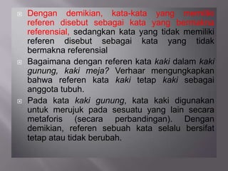  Dengan demikian, kata-kata yang memiliki
referen disebut sebagai kata yang bermakna
referensial, sedangkan kata yang tidak memiliki
referen disebut sebagai kata yang tidak
bermakna referensial
 Bagaimana dengan referen kata kaki dalam kaki
gunung, kaki meja? Verhaar mengungkapkan
bahwa referen kata kaki tetap kaki sebagai
anggota tubuh.
 Pada kata kaki gunung, kata kaki digunakan
untuk merujuk pada sesuatu yang lain secara
metaforis (secara perbandingan). Dengan
demikian, referen sebuah kata selalu bersifat
tetap atau tidak berubah.
 