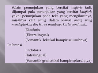 Selain penunjukan yang bersifat anaforis tadi,
dijumpai pula penunjukan yang bersifat kataforis
yakni penunjukan pada teks yang mengikutinya,
misalnya kata orang dalam klausa orang yang
mendaptarkan diri harus membawa kartu penduduk.
Ektoforis
(Ekstralingual)
(Semantik leksikal hampir seluruhnya)
Referensi
Endoforis
(Intralingual)
(Semantik gramatikal hampir seluruhnya)
 