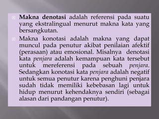  Makna denotasi adalah referensi pada suatu
yang ekstralingual menurut makna kata yang
bersangkutan.
 Makna konotasi adalah makna yang dapat
muncul pada penutur akibat penilaian afektif
(perasaan) atau emosional. Misalnya denotasi
kata penjara adalah kemampuan kata tersebut
untuk mereferensi pada sebuah penjara.
Sedangkan konotasi kata penjara adalah negatif
untuk semua penutur karena penghuni penjara
sudah tidak memiliki kebebasan lagi untuk
hidup menurut kehendaknya sendiri (sebagai
alasan dari pandangan penutur).
 