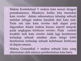  Makna Kontekstual > makna kata sesuai dengan
pemakaiannya. Misalnya: ketika kita memakai
kata mimbar dalam referensinya tehadap sebuah
mimbar sebagai makna harafiah dari kata tadi.
Pada sisi lain kata mimbar tadi dapat pula
digunakan dalam makna kiasan seperti tampak
pada ungkapan kebebasan mimbar. Pada contoh
terakhir tadi kata mimbar tidak lagi bereferensi
terhadap sebuah mimbar akan tetapi lebih
bereferensi terhadap sebuah kebebasan berbicara
di depan umum.
 Makna Gramatikal > makna sebuah kata yang
ditentukan oleh adanya pembentukan kata baru.
 