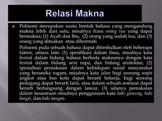  Polisemi merupakan suatu bentuk bahasa yang mengandung
makna lebih dari satu, misalnya frasa orang tua yang dapat
bermakna; (1) Ayah dan Ibu, (2) orang yang sudah tua, dan (3)
orang yang dituakan atau dihormati.
Polisemi pada sebuah bahasa dapat ditimbulkan oleh beberapa
faktor, antara lain: (1) spesifikasi dalam ilmu, misalnya kata
bentuk dalam bidang bahasa berbeda maknanya dengan kata
bentuk dalam bidang seni rupa, dan bidang arsitektur, (2)
spesialisai pemakaian dalam kehidupan sosial masyarakat
yang beraneka ragam, misalnya kata jalan bagi seorang sopir
angkot atau bus kota dapat berarti bekerja, bagi seorang
pedagang dapat berarti laris, atau dalam sebuah seminar dapat
berarti berlangsung dengan lancar, (3) adanya pemakaian
dalam kesastraan misalnya penggunaan kata kaki gunung, kaki
langit, dan kaki tangan.
 