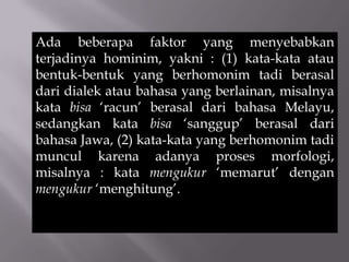 Ada beberapa faktor yang menyebabkan
terjadinya hominim, yakni : (1) kata-kata atau
bentuk-bentuk yang berhomonim tadi berasal
dari dialek atau bahasa yang berlainan, misalnya
kata bisa ‘racun’ berasal dari bahasa Melayu,
sedangkan kata bisa ‘sanggup’ berasal dari
bahasa Jawa, (2) kata-kata yang berhomonim tadi
muncul karena adanya proses morfologi,
misalnya : kata mengukur ‘memarut’ dengan
mengukur ‘menghitung’.
 