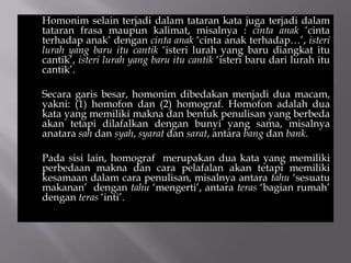Homonim selain terjadi dalam tataran kata juga terjadi dalam
tataran frasa maupun kalimat, misalnya : cinta anak ‘cinta
terhadap anak’ dengan cinta anak ‘cinta anak terhadap…’, isteri
lurah yang baru itu cantik ‘isteri lurah yang baru diangkat itu
cantik’, isteri lurah yang baru itu cantik ‘isteri baru dari lurah itu
cantik’.
Secara garis besar, homonim dibedakan menjadi dua macam,
yakni: (1) homofon dan (2) homograf. Homofon adalah dua
kata yang memiliki makna dan bentuk penulisan yang berbeda
akan tetapi dilafalkan dengan bunyi yang sama, misalnya
anatara sah dan syah, syarat dan sarat, antara bang dan bank.
Pada sisi lain, homograf merupakan dua kata yang memiliki
perbedaan makna dan cara pelafalan akan tetapi memiliki
kesamaan dalam cara penulisan, misalnya antara tahu ‘sesuatu
makanan’ dengan tahu ‘mengerti’, antara teras ‘bagian rumah’
dengan teras ‘inti’.
 