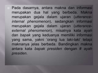  Pada dasarnya, antara makna dan informasi
merupakan dua hal yang berbeda. Makna
merupakan gejala dalam ujaran (utterance-
internal phenomenon), sedangkan informasi
merupakan gejala dalam ujaran (utterance-
external phenomenon), misalnya kata ayah
dan bapak yang keduanya memiliki informasi
yang sama, yakni ’orang tua laki-laki’ tetapi
maknanya jelas berbeda. Bandingkan makna
antara kata bapak presiden dengan # ayah
presiden.
 
