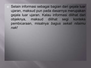  Selain informasi sebagai bagian dari gejala luar
ujaran, maksud pun pada dasarnya merupakan
gejala luar ujaran. Kalau informasi dilihat dari
objeknya, maksud dilihat segi konteks
pembicaraan, misalnya bagus sekali nilaimu
nak!
 