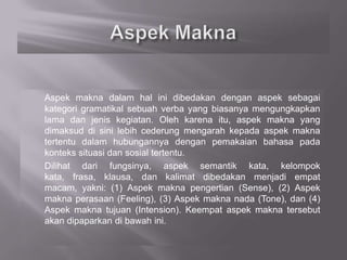 Aspek makna dalam hal ini dibedakan dengan aspek sebagai
kategori gramatikal sebuah verba yang biasanya mengungkapkan
lama dan jenis kegiatan. Oleh karena itu, aspek makna yang
dimaksud di sini lebih cederung mengarah kepada aspek makna
tertentu dalam hubungannya dengan pemakaian bahasa pada
konteks situasi dan sosial tertentu.
Dilihat dari fungsinya, aspek semantik kata, kelompok
kata, frasa, klausa, dan kalimat dibedakan menjadi empat
macam, yakni: (1) Aspek makna pengertian (Sense), (2) Aspek
makna perasaan (Feeling), (3) Aspek makna nada (Tone), dan (4)
Aspek makna tujuan (Intension). Keempat aspek makna tersebut
akan dipaparkan di bawah ini.
 