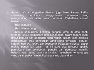  Aspek makna pengertian disebut juga tema karena ketika
seseorang berbicara menggunakan kata-kata yang
mengandung ide atau pesan tertentu. Perhatikan contoh
berikut:
Hari ini hujan
Hari ini mendung
Ketika komunikasi berjalan dengan tema di atas, tentu
terdapat unsur pembicara dan pendengan dalam ragam lisan,
unsur penulis dan pembaca pada ragam tulisan yang memiliki
pengetahuan atau pengertian yang sama terhadap satuan-
satuan: hari, ini, hujan, dan mendung. Pada perinsipnya, aspek
makna pengertian dalam hal ini baru bisa tercapai apabila
pembicara dan pendengar, penulis dan pembaca memiliki
bahasa yang sama dalam arti saling memahami tentang apa
yang disampaikan melalui bahasa yang digunakan.
 