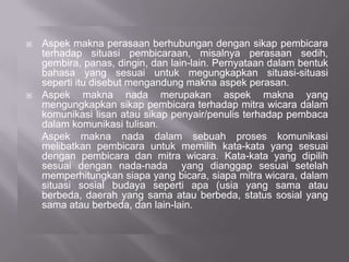  Aspek makna perasaan berhubungan dengan sikap pembicara
terhadap situasi pembicaraan, misalnya perasaan sedih,
gembira, panas, dingin, dan lain-lain. Pernyataan dalam bentuk
bahasa yang sesuai untuk megungkapkan situasi-situasi
seperti itu disebut mengandung makna aspek perasan.
 Aspek makna nada merupakan aspek makna yang
mengungkapkan sikap pembicara terhadap mitra wicara dalam
komunikasi lisan atau sikap penyair/penulis terhadap pembaca
dalam komunikasi tulisan.
Aspek makna nada dalam sebuah proses komunikasi
melibatkan pembicara untuk memilih kata-kata yang sesuai
dengan pembicara dan mitra wicara. Kata-kata yang dipilih
sesuai dengan nada-nada yang dianggap sesuai setelah
memperhitungkan siapa yang bicara, siapa mitra wicara, dalam
situasi sosial budaya seperti apa (usia yang sama atau
berbeda, daerah yang sama atau berbeda, status sosial yang
sama atau berbeda, dan lain-lain.
 