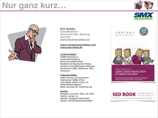 Nur ganz kurz…
Eric Kubitz
Geschäftsführer
technisches SEO, Beratung,
Seminare
ek@contentmanufaktur.net
!
www.contentmanufaktur.net
www.seo-book.de
!
!
LEHRTÄTIGKEIT:
DHBW Ravensburg
Hochschule Augsburg
Burda Journalistenschule
Akademie der Bayerischen Presse
Deutsche Journalistenschule München
Konferenzen (SMX, SEOkomm, SEO
Campixxx)
!
PUBLIKATIONEN:
Video-Training „Suchmaschinen
Optimierung“ Galileo Press
Lead Digital, Screen Guide, t3n,
Webstandards Magazin
Blogs: seo-book.de, contentman.de
!
ZUVOR:
Redakteur und Autor: Wiwo, SZ, Stern,
Woche, connect u.a.
Volontär „Stuttgarter Nachrichten“
Studium „Wirtschaftswissenschaften“
 