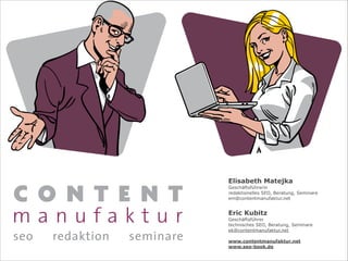 Elisabeth Matejka
Geschäftsführerin
redaktionelles SEO, Beratung, Seminare
em@contentmanufaktur.net
!
Eric Kubitz
Geschäftsführer
technisches SEO, Beratung, Seminare
ek@contentmanufaktur.net
!
www.contentmanufaktur.net
www.seo-book.de
 