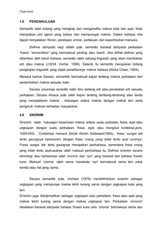 [Type text]
1.0 PENDAHULUAN
Semantik ialah bidang yang mengkaji dan menganalilis makna kata dan ayat. Kata
merupakan unit ujaran yang bebas dan mempunuyai makna. Dalam bahasa, kita
dapat menyatakan fikiran, pendapat, emosi, perlakuan dan keperibadian manusia..
Definisi daripada segi istilah pula, semantic berasal daripada perkataan
Yunani “semantikos” yang bermaksud penting atau beerti. Jika dilihat definisi yang
diberikan oleh tokoh bahasa, semantic ialah cabang linguistic yang akan membahas
erti atau makna (J.W.M. Verhar, 1996). Selainb itu semantik merupakan bidang
pengkajian linguistik yang objek penelitiannya makna bahasa (Abdul Chaer, 1994).
Menurut kamus Dewan, semantrik bermaksud kajian tentang makna perkataan dan
penambahan makna sesuatu kata.
Secara umumnya senantik ialah ilmu tentang erti atau perubahan erti sesuatu
perkataan. Secara khusus pula ialah kajian tentang lambang-lambang atau tanda
yang menyatakann makna , hubungan antara makna dengan makna lain serta
pengaruh maknan terhadap masyarakat.
2.0 SINONIM
Sinonim ialah hubungan kesamaan makna antara suatu perkatan, frasa, ayat atau
ungkapan dengan suatu perkataan, frasa, ayat, atau mengikut konteks(Lyons,
1929:405). Contohnya menurut Zainal Abidin Safarwan(1995), frasa ‘sungai tak
tentu gaungnya’ bersinonim dengan frasa ‘orang yang tidak tentu asal usulnya’.
Frasa sungai tak tentu gaungnya merupakan peribahasa, sementara frasa orang
yang tidak tentu asal-usulnya ialah maksud peribahasa itu. Definisi sinonim secara
etimologi atau bahasanya ialah ‘onoma’ dan ‘syn’ yang berasal dari bahasa Yunani
kuno. Maksud ‘onoma’ ialah nama manakala ‘syn’ bermaksud nama lain untuk
benda atau hal yang sama.
Secara semantik pula, Verhaar (1978) mendefinisikan sinonim sebagai
ungkapan yang mempunyai makna lebih kurang sama dengan ungkapan kata yang
lain.
Sinonim juga diterjemahkan sebagai ungkapan iaitu perkataan, frasa atau ayat yang
makna lebih kurang sama dengan makna ungkapan lain. Perkataan ‘sinonim’
dikatakan berasal daripada bahasa Yunani kuno iaitu ‘onoma’ bermaksud nama dan
 