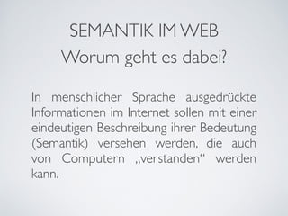SEMANTIK IM WEB
     Worum geht es dabei?

In menschlicher Sprache ausgedrückte
Informationen im Internet sollen mit einer
eindeutigen Beschreibung ihrer Bedeutung
(Semantik) versehen werden, die auch
von Computern „verstanden“ werden
kann.
 