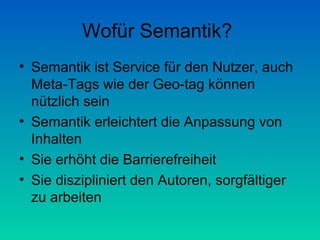 Wofür Semantik?
• Semantik ist Service für den Nutzer, auch
  Meta-Tags wie der Geo-tag können
  nützlich sein
• Semantik erleichtert die Anpassung von
  Inhalten
• Sie erhöht die Barrierefreiheit
• Sie diszipliniert den Autoren, sorgfältiger
  zu arbeiten
 