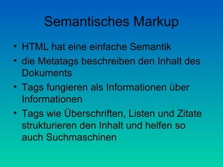 Semantisches Markup
• HTML hat eine einfache Semantik
• die Metatags beschreiben den Inhalt des
  Dokuments
• Tags fungieren als Informationen über
  Informationen
• Tags wie Überschriften, Listen und Zitate
  strukturieren den Inhalt und helfen so
  auch Suchmaschinen
 