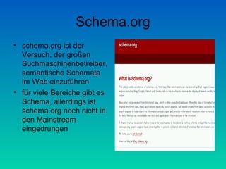 Schema.org
• schema.org ist der
  Versuch, der großen
  Suchmaschinenbetreiber,
  semantische Schemata
  im Web einzuführen
• für viele Bereiche gibt es
  Schema, allerdings ist
  schema.org noch nicht in
  den Mainstream
  eingedrungen
 