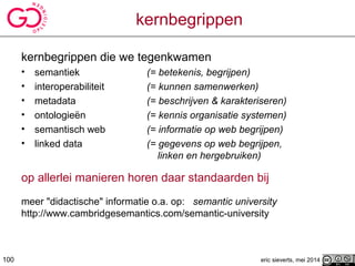 kernbegrippen
kernbegrippen die we tegenkwamen
• semantiek (= betekenis, begrijpen)
• interoperabiliteit (= kunnen samenwerken)
• metadata (= beschrijven & karakteriseren)
• ontologieën (= kennis organisatie systemen)
• semantisch web (= informatie op web begrijpen)
• linked data (= gegevens op web begrijpen,
linken en hergebruiken)
op allerlei manieren horen daar standaarden bij
meer "didactische" informatie o.a. op: semantic university
http://www.cambridgesemantics.com/semantic-university
eric sieverts, mei 2014100
 