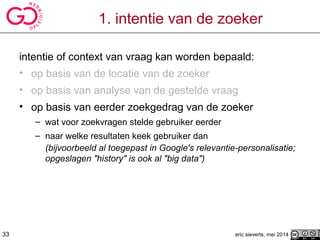 1. intentie van de zoeker
intentie of context van vraag kan worden bepaald:
• op basis van de locatie van de zoeker
• op basis van analyse van de gestelde vraag
• op basis van eerder zoekgedrag van de zoeker
– wat voor zoekvragen stelde gebruiker eerder
– naar welke resultaten keek gebruiker dan
(bijvoorbeeld al toegepast in Google's relevantie-personalisatie;
opgeslagen "history" is ook al "big data")
eric sieverts, mei 201433
 