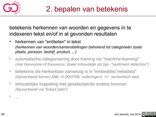 2. bepalen van betekenis
betekenis herkennen van woorden en gegevens in te
indexeren tekst en/of in al gevonden resultaten
• herkennen van "entiteiten" in tekst
(herkennen van woorden/samenstellingen behorend tot categorieën zoals
plaats, persoon, bedrijf, product, ...)
• automatische categorisering door training via "machine learning"
(met taxonomie of thesaurus, zowel inhoudelijk als bijv. "sentiment detection")
• betekenis die herkenbaar aanwezig is in "embedded metadata"
(bijvoorbeeld binnen XML of (X)HTML coderingen) >> semantisch web
• inhoudelijke koppeling met geselecteerde andere bronnen
(bijvoorbeeld via "linked data")
• ...
eric sieverts, mei 201434
 