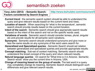 semantisch zoeken
Current trend : the semantic search system should be able to understand the
query and give relevant results based on the current trend and news.
Location of search : When searching for 'what is the temperature', semantic
search should provide results based on the current location.
Intent of the search : Semantic search should give appropriate search results
based on the intent of the search and not on the specific words used.
Variations of words : Semantic search should consider tenses, plural, singular
etc and provide results for all semantic word variations.
Synonyms : Semantic search should understand synonyms and give more or
less the same results on any synonyms of the word users search for.
Generalized and Specialized queries : Semantic Search should set relation
between generalized and specialized queries and provide appropriate results.
Concept matching : Sub-set of context matching. Semantic search should
understand the broad concept of the query and return relevant results.
Natural language queries : On search for 'What time is it in Arizona‘, Semantic
Search would show you the current time in Arizona, USA.
Change of meaning based on the group of words. The last word in a query
may completely change its meaning. Semantic Search should distinguish such
differences and give relevant search results.
eric sieverts, mei 2014
http://www.techulator.com/resources/59Tony John (2012) - Semantic Search:
Factors considered by Search Engines
4
 
