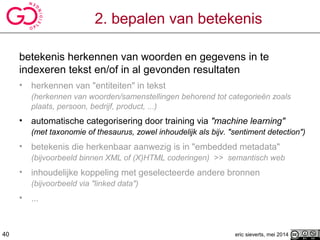 2. bepalen van betekenis
betekenis herkennen van woorden en gegevens in te
indexeren tekst en/of in al gevonden resultaten
• herkennen van "entiteiten" in tekst
(herkennen van woorden/samenstellingen behorend tot categorieën zoals
plaats, persoon, bedrijf, product, ...)
• automatische categorisering door training via "machine learning"
(met taxonomie of thesaurus, zowel inhoudelijk als bijv. "sentiment detection")
• betekenis die herkenbaar aanwezig is in "embedded metadata"
(bijvoorbeeld binnen XML of (X)HTML coderingen) >> semantisch web
• inhoudelijke koppeling met geselecteerde andere bronnen
(bijvoorbeeld via "linked data")
• ...
eric sieverts, mei 201440
 