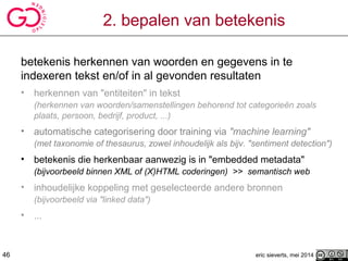 2. bepalen van betekenis
betekenis herkennen van woorden en gegevens in te
indexeren tekst en/of in al gevonden resultaten
• herkennen van "entiteiten" in tekst
(herkennen van woorden/samenstellingen behorend tot categorieën zoals
plaats, persoon, bedrijf, product, ...)
• automatische categorisering door training via "machine learning"
(met taxonomie of thesaurus, zowel inhoudelijk als bijv. "sentiment detection")
• betekenis die herkenbaar aanwezig is in "embedded metadata"
(bijvoorbeeld binnen XML of (X)HTML coderingen) >> semantisch web
• inhoudelijke koppeling met geselecteerde andere bronnen
(bijvoorbeeld via "linked data")
• ...
eric sieverts, mei 201446
 