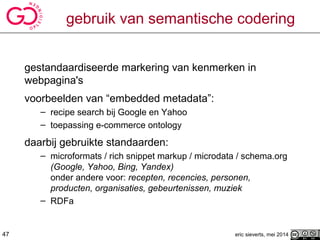 eric sieverts, mei 2014
gebruik van semantische codering
gestandaardiseerde markering van kenmerken in
webpagina's
voorbeelden van “embedded metadata”:
– recipe search bij Google en Yahoo
– toepassing e-commerce ontology
daarbij gebruikte standaarden:
– microformats / rich snippet markup / microdata / schema.org
(Google, Yahoo, Bing, Yandex)
onder andere voor: recepten, recencies, personen,
producten, organisaties, gebeurtenissen, muziek
– RDFa
47
 
