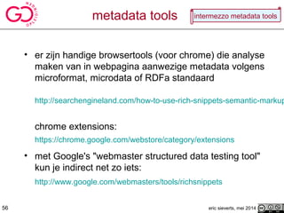 metadata tools
• er zijn handige browsertools (voor chrome) die analyse
maken van in webpagina aanwezige metadata volgens
microformat, microdata of RDFa standaard
http://searchengineland.com/how-to-use-rich-snippets-semantic-markup
chrome extensions:
https://chrome.google.com/webstore/category/extensions
• met Google's "webmaster structured data testing tool"
kun je indirect net zo iets:
http://www.google.com/webmasters/tools/richsnippets
eric sieverts, mei 201456
intermezzo metadata tools
 