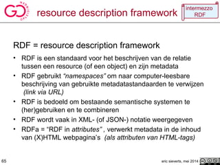resource description framework
eric sieverts, mei 2014
RDF = resource description framework
• RDF is een standaard voor het beschrijven van de relatie
tussen een resource (of een object) en zijn metadata
• RDF gebruikt “namespaces” om naar computer-leesbare
beschrijving van gebruikte metadatastandaarden te verwijzen
(link via URL)
• RDF is bedoeld om bestaande semantische systemen te
(her)gebruiken en te combineren
• RDF wordt vaak in XML- (of JSON-) notatie weergegeven
• RDFa = “RDF in attributes” , verwerkt metadata in de inhoud
van (X)HTML webpagina’s (als attributen van HTML-tags)
65
intermezzo
RDF
 