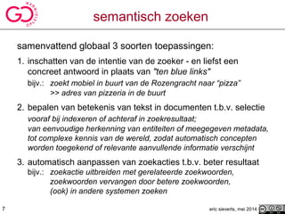 semantisch zoeken
samenvattend globaal 3 soorten toepassingen:
1. inschatten van de intentie van de zoeker - en liefst een
concreet antwoord in plaats van "ten blue links"
bijv.: zoekt mobiel in buurt van de Rozengracht naar “pizza”
>> adres van pizzeria in de buurt
2. bepalen van betekenis van tekst in documenten t.b.v. selectie
vooraf bij indexeren of achteraf in zoekresultaat;
van eenvoudige herkenning van entiteiten of meegegeven metadata,
tot complexe kennis van de wereld, zodat automatisch concepten
worden toegekend of relevante aanvullende informatie verschijnt
3. automatisch aanpassen van zoekacties t.b.v. beter resultaat
bijv.: zoekactie uitbreiden met gerelateerde zoekwoorden,
zoekwoorden vervangen door betere zoekwoorden,
(ook) in andere systemen zoeken
eric sieverts, mei 20147
 