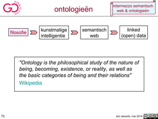 "Ontology is the philosophical study of the nature of
being, becoming, existence, or reality, as well as
the basic categories of being and their relations"
Wikipedia
filosofie
kunstmatige
intelligentie
semantisch
web
73
linked
(open) data
ontologieën
eric sieverts, mei 2014
intermezzo semantisch
web & ontologieën
73
 