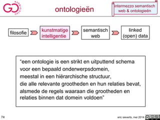 filosofie
kunstmatige
intelligentie
semantisch
web
74
linked
(open) data
ontologieën
eric sieverts, mei 2014
intermezzo semantisch
web & ontologieën
“een ontologie is een strikt en uitputtend schema
voor een bepaald onderwerpsdomein,
meestal in een hiërarchische structuur,
die alle relevante grootheden en hun relaties bevat,
alsmede de regels waaraan die grootheden en
relaties binnen dat domein voldoen”
74
 