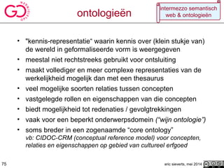 • "kennis-representatie“ waarin kennis over (klein stukje van)
de wereld in geformaliseerde vorm is weergegeven
• meestal niet rechtstreeks gebruikt voor ontsluiting
• maakt vollediger en meer complexe representaties van de
werkelijkheid mogelijk dan met een thesaurus
• veel mogelijke soorten relaties tussen concepten
• vastgelegde rollen en eigenschappen van die concepten
• biedt mogelijkheid tot redenaties / gevolgtrekkingen
• vaak voor een beperkt onderwerpsdomein (“wijn ontologie”)
• soms breder in een zogenaamde “core ontology”
vb: CIDOC-CRM (conceptual reference model) voor concepten,
relaties en eigenschappen op gebied van cultureel erfgoed
eric sieverts, mei 201475
intermezzo semantisch
web & ontologieënontologieën
 
