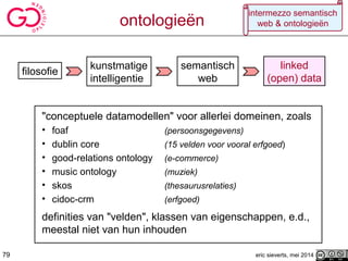 "conceptuele datamodellen" voor allerlei domeinen, zoals
• foaf (persoonsgegevens)
• dublin core (15 velden voor vooral erfgoed)
• good-relations ontology (e-commerce)
• music ontology (muziek)
• skos (thesaurusrelaties)
• cidoc-crm (erfgoed)
definities van "velden", klassen van eigenschappen, e.d.,
meestal niet van hun inhouden
filosofie
kunstmatige
intelligentie
semantisch
web
79
linked
(open) data
eric sieverts, mei 2014
intermezzo semantisch
web & ontologieënontologieën
79
 