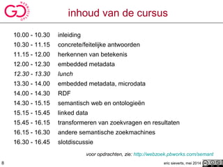 inhoud van de cursus
10.00 - 10.30 inleiding
10.30 - 11.15 concrete/feitelijke antwoorden
11.15 - 12.00 herkennen van betekenis
12.00 - 12.30 embedded metadata
12.30 - 13.30 lunch
13.30 - 14.00 embedded metadata, microdata
14.00 - 14.30 RDF
14.30 - 15.15 semantisch web en ontologieën
15.15 - 15.45 linked data
15.45 - 16.15 transformeren van zoekvragen en resultaten
16.15 - 16.30 andere semantische zoekmachines
16.30 - 16.45 slotdiscussie
voor opdrachten, zie: http://webzoek.pbworks.com/semant
eric sieverts, mei 20148
 